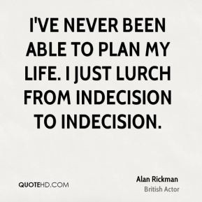 ... been able to plan my life. I just lurch from indecision to indecision