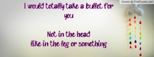 would totally take a bullet for you!Not in the head,like in the leg ...