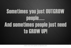... OUTGROW people..... And sometimes people just need to GROW UP! http