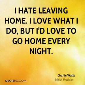 Charlie Watts - I hate leaving home. I love what I do, but I'd love to ...