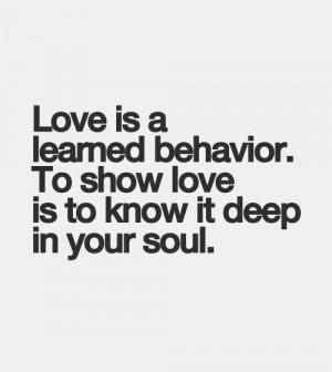 Love is learned behavior. To show love is to know it deep in your soul ...