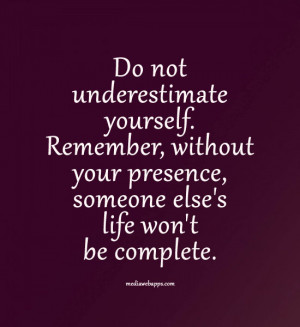 not underestimate yourself. Remember, without your presence, someone ...