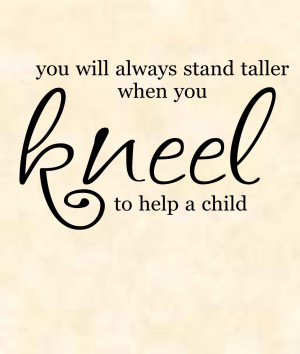 ... – You will always stand taller when you kneel to help a child