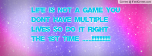 life is not a game you don't have multiple lives so do it right the ...