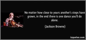 ... grown, in the end there is one dance you'll do alone. - Jackson Browne