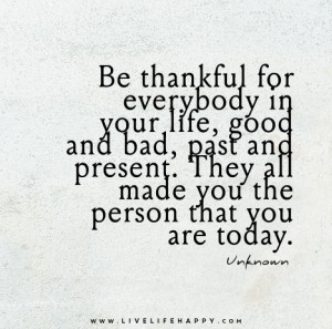 Be thankful for everybody in your life, good and bad, past and present ...