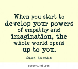 When you start to develop your powers of empathy and imagination, the ...