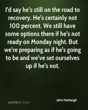 John Harbaugh - I'd say he's still on the road to recovery. He's ...