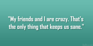 ... and I are crazy. That’s the only thing that keeps us sane