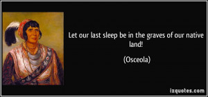 Let our last sleep be in the graves of our native land! - Osceola