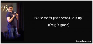 Excuse me for just a second. Shut up! - Craig Ferguson