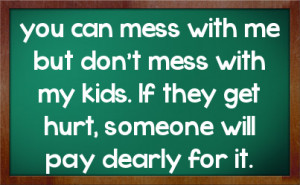 you can mess with me but don't mess with my kids. If they get hurt ...