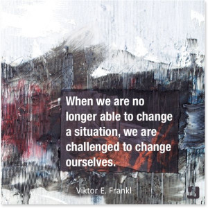 ... situation, we are challenged to change ourselves.”—Viktor E Frankl