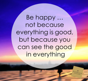 Be happy. Not because everything is good, but because you can see the ...