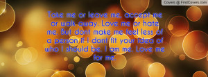 Take me or leave me, accept me or walk away. Love me or hate me. But ...