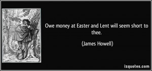 Owe money at Easter and Lent will seem short to thee. - James Howell
