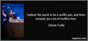 believe the world to be a muffin pan, and there certainly are a lot ...