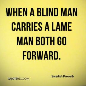 Swedish Proverb - When a blind man carries a lame man both go forward.