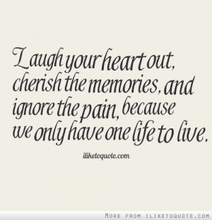 Laugh your heart out, cherish the memories, and ignore the pain ...