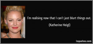 ... realising now that I can't just blurt things out. - Katherine Heigl