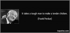 It takes a tough man to make a tender chicken. - Frank Perdue