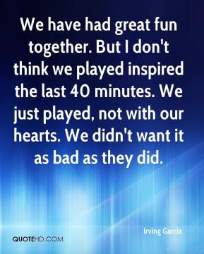 Irving Garcia - We have had great fun together. But I don't think we ...
