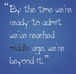 ... we’re ready to admit we’ve reached middle age, we’re beyond it