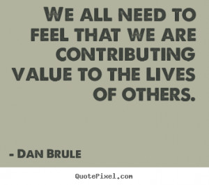 We all need to feel that we are contributing value.. Dan Brule ...