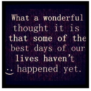 ... it is that some of the best days of our lives haven’t happened yet