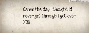 cause the day i thought i'd never get through i got over you ...