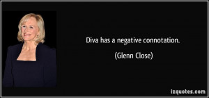 Diva has a negative connotation. - Glenn Close