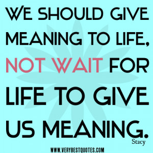 We should give meaning to life, not wait for life to give us meaning.