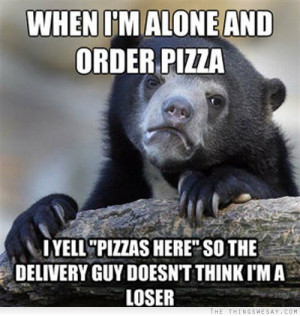 ... yell pizza's here so the delivery guy doesn't think I'm a loser