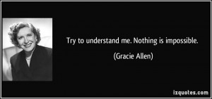 Try to understand me. Nothing is impossible. - Gracie Allen