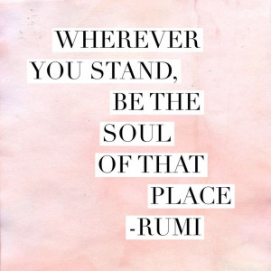 Wherever you stand, be the soul of that place – Rumi