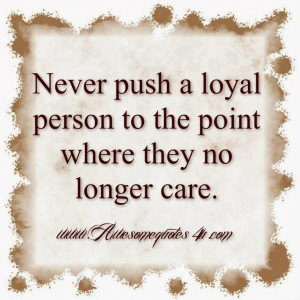 Never push a loyal person to the point where they no longer care.