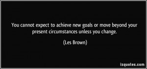 ... move beyond your present circumstances unless you change. - Les Brown