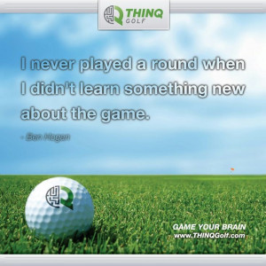 ... round when I didn't learn something new about the game. ~Ben Hogan