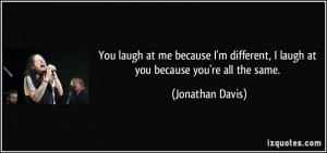 ... laugh at you because you're all the same. - Jonathan Davis
