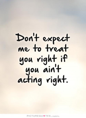 ... me to treat you right if you ain't acting right Picture Quote #1