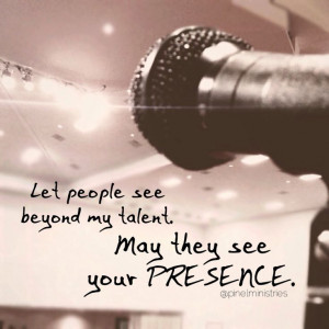 Let people see beyond my talent. May they see your PRESENCE.