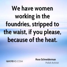 Rose Schneiderman We have women working in the foundries stripped
