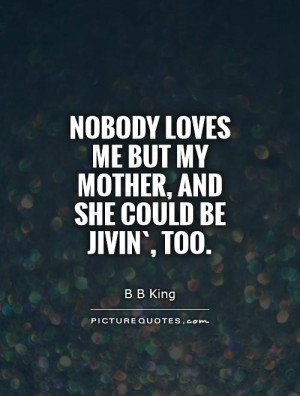 Nobody Likes Me Quotes Nobody loves me but my mother,