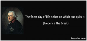 ... day of life is that on which one quits it. - Frederick The Great