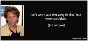 Don't waste your time away thinkin' 'bout yesterday's blues. - Jon Bon ...