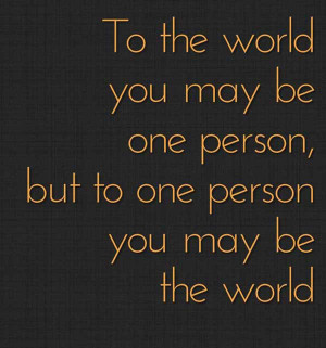 To the world you might be one person, but to one person you might be ...