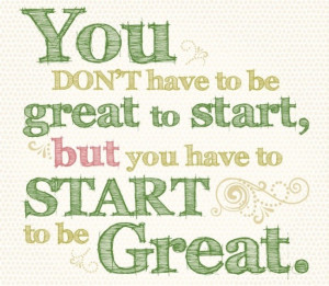 ... don’t have to be great to start, but you have to start to be great