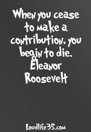 you cease to make a contribution you begin to die eleanor roosevelt