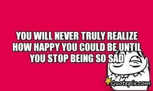 ... Never Truly Realize How Happy You Could Be Until You Stop Being So Sad