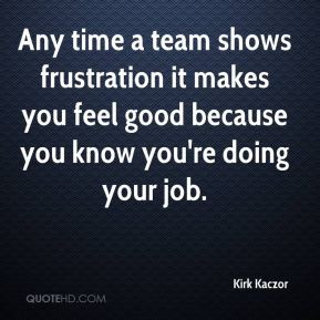 Kirk Kaczor - Any time a team shows frustration it makes you feel good ...